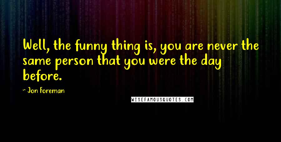 Jon Foreman Quotes: Well, the funny thing is, you are never the same person that you were the day before.