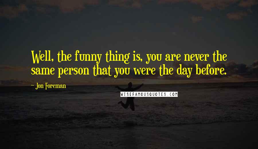 Jon Foreman Quotes: Well, the funny thing is, you are never the same person that you were the day before.