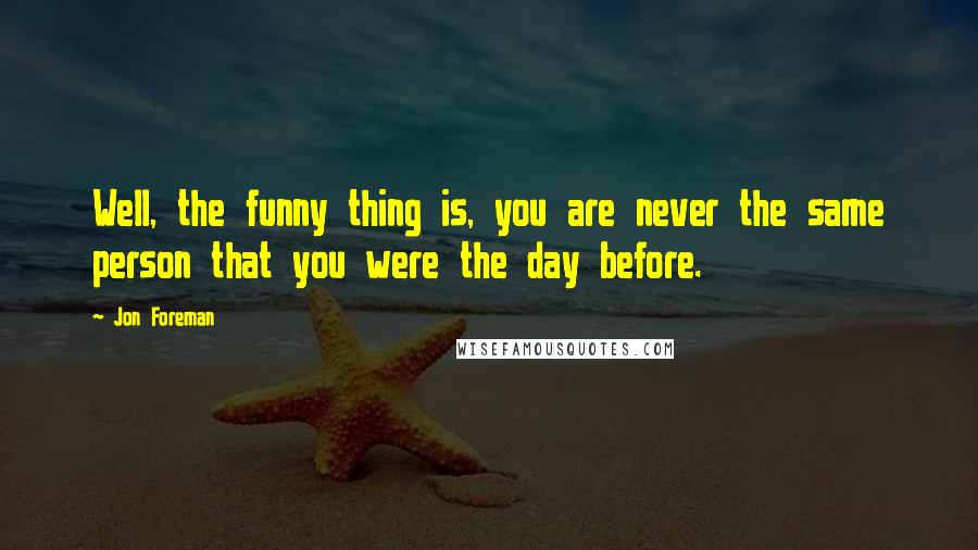 Jon Foreman Quotes: Well, the funny thing is, you are never the same person that you were the day before.