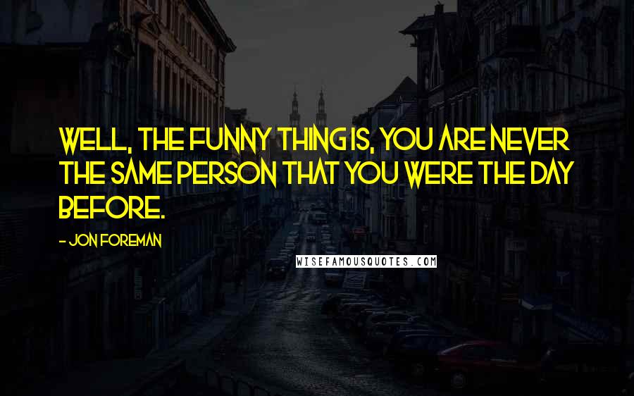 Jon Foreman Quotes: Well, the funny thing is, you are never the same person that you were the day before.