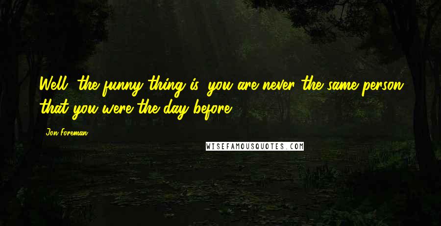 Jon Foreman Quotes: Well, the funny thing is, you are never the same person that you were the day before.