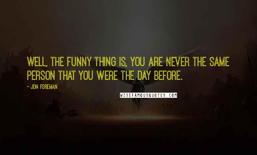 Jon Foreman Quotes: Well, the funny thing is, you are never the same person that you were the day before.