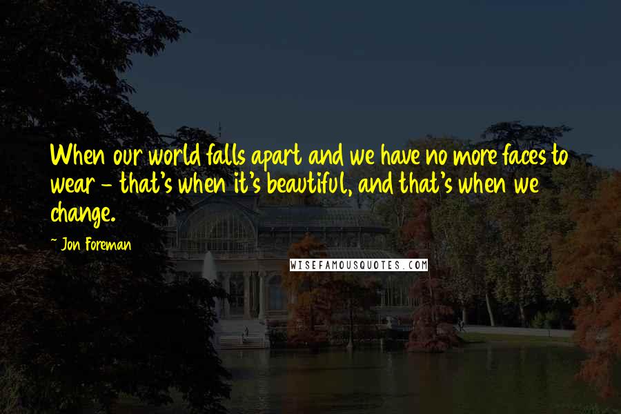 Jon Foreman Quotes: When our world falls apart and we have no more faces to wear - that's when it's beautiful, and that's when we change.