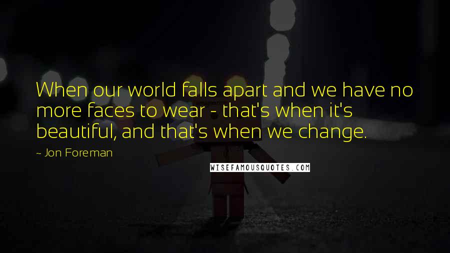 Jon Foreman Quotes: When our world falls apart and we have no more faces to wear - that's when it's beautiful, and that's when we change.