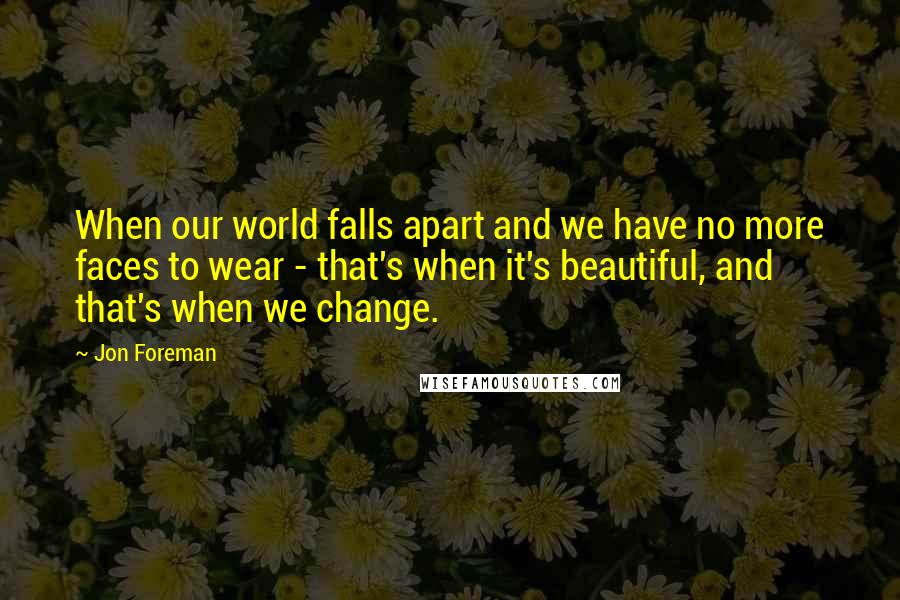 Jon Foreman Quotes: When our world falls apart and we have no more faces to wear - that's when it's beautiful, and that's when we change.