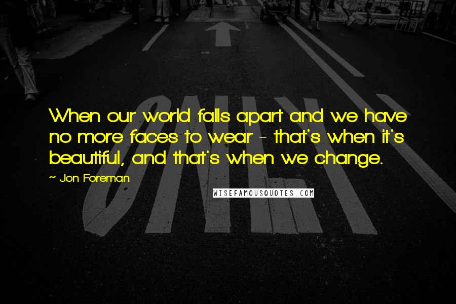 Jon Foreman Quotes: When our world falls apart and we have no more faces to wear - that's when it's beautiful, and that's when we change.