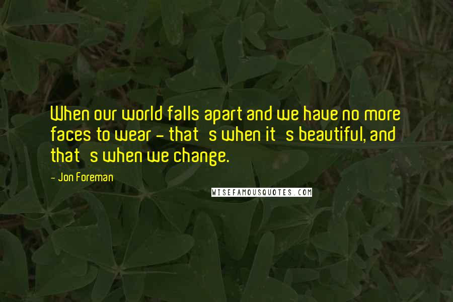 Jon Foreman Quotes: When our world falls apart and we have no more faces to wear - that's when it's beautiful, and that's when we change.