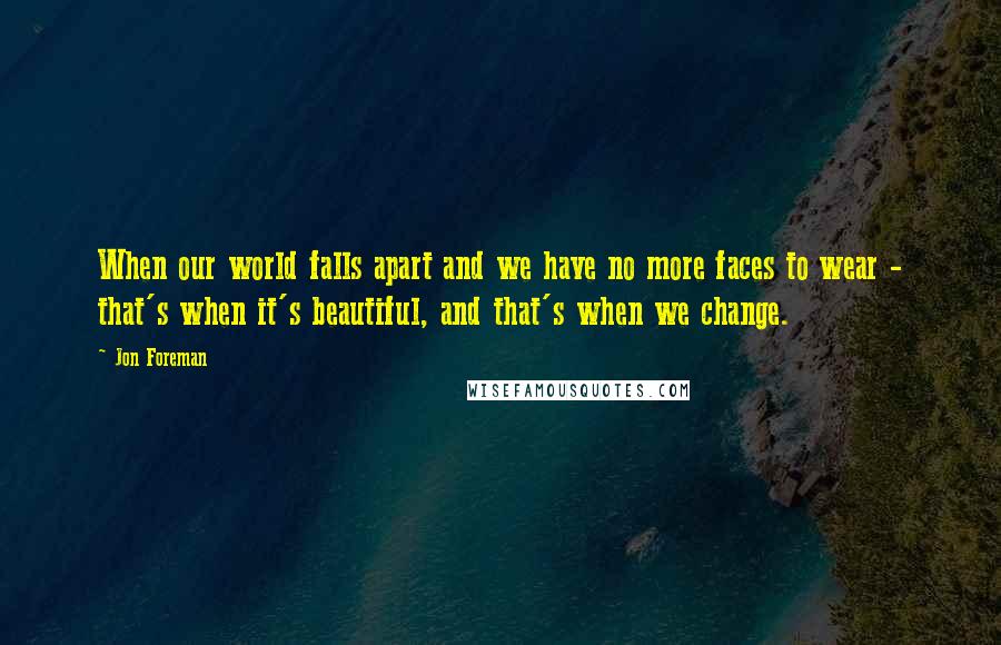 Jon Foreman Quotes: When our world falls apart and we have no more faces to wear - that's when it's beautiful, and that's when we change.