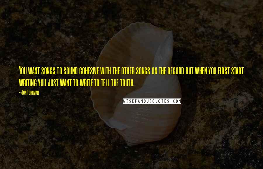 Jon Foreman Quotes: You want songs to sound cohesive with the other songs on the record but when you first start writing you just want to write to tell the truth.