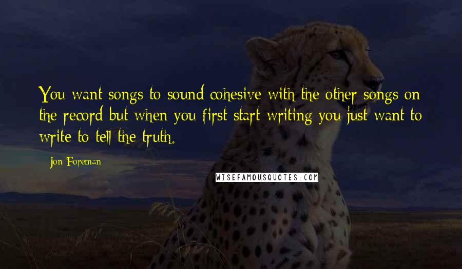 Jon Foreman Quotes: You want songs to sound cohesive with the other songs on the record but when you first start writing you just want to write to tell the truth.