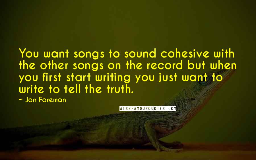 Jon Foreman Quotes: You want songs to sound cohesive with the other songs on the record but when you first start writing you just want to write to tell the truth.