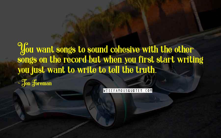 Jon Foreman Quotes: You want songs to sound cohesive with the other songs on the record but when you first start writing you just want to write to tell the truth.