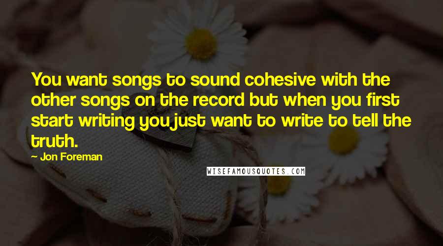 Jon Foreman Quotes: You want songs to sound cohesive with the other songs on the record but when you first start writing you just want to write to tell the truth.