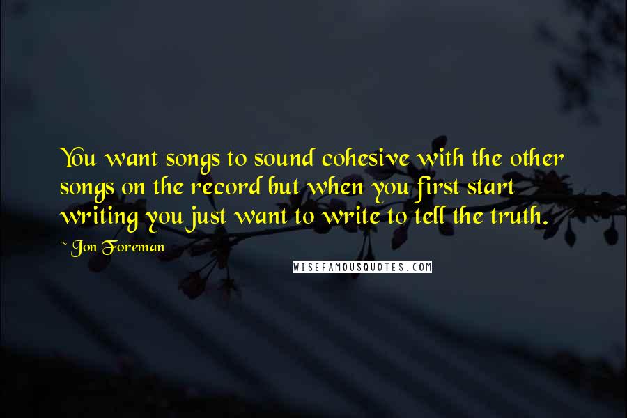 Jon Foreman Quotes: You want songs to sound cohesive with the other songs on the record but when you first start writing you just want to write to tell the truth.