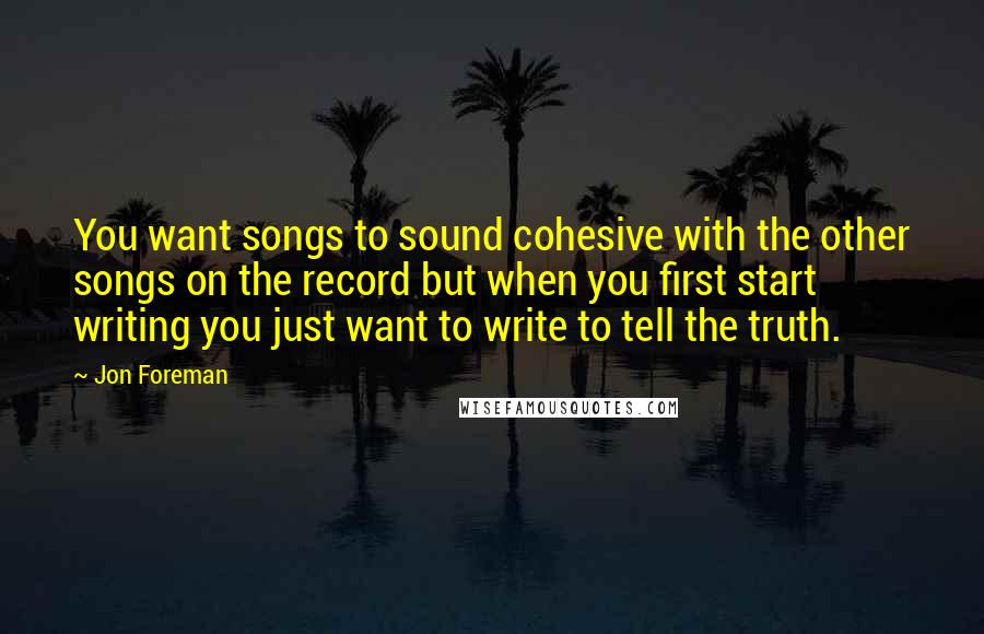 Jon Foreman Quotes: You want songs to sound cohesive with the other songs on the record but when you first start writing you just want to write to tell the truth.