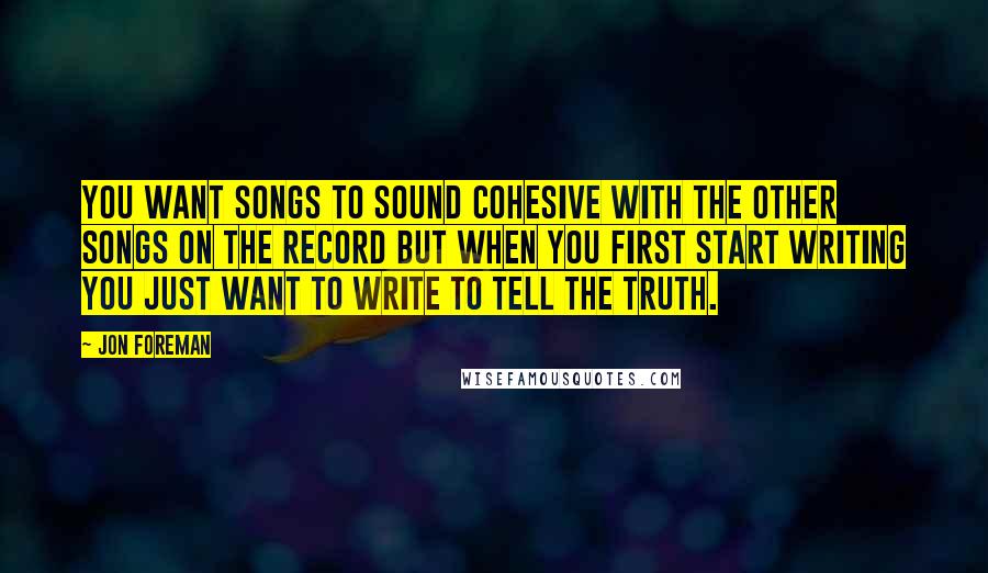 Jon Foreman Quotes: You want songs to sound cohesive with the other songs on the record but when you first start writing you just want to write to tell the truth.