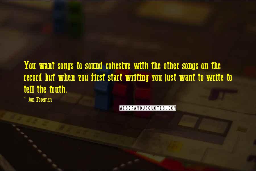 Jon Foreman Quotes: You want songs to sound cohesive with the other songs on the record but when you first start writing you just want to write to tell the truth.