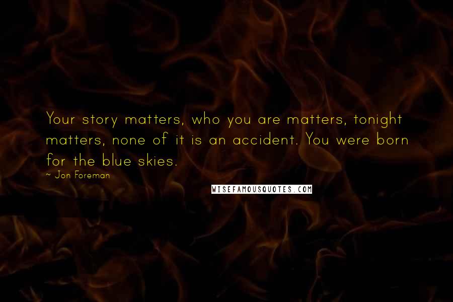 Jon Foreman Quotes: Your story matters, who you are matters, tonight matters, none of it is an accident. You were born for the blue skies.