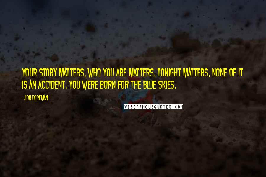 Jon Foreman Quotes: Your story matters, who you are matters, tonight matters, none of it is an accident. You were born for the blue skies.