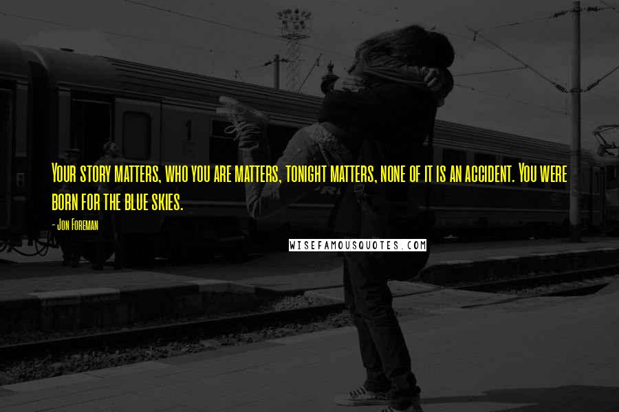 Jon Foreman Quotes: Your story matters, who you are matters, tonight matters, none of it is an accident. You were born for the blue skies.