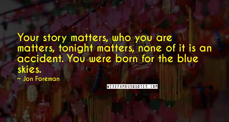 Jon Foreman Quotes: Your story matters, who you are matters, tonight matters, none of it is an accident. You were born for the blue skies.