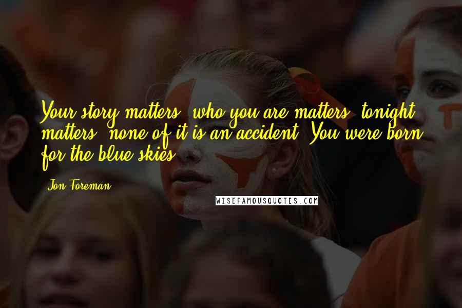 Jon Foreman Quotes: Your story matters, who you are matters, tonight matters, none of it is an accident. You were born for the blue skies.