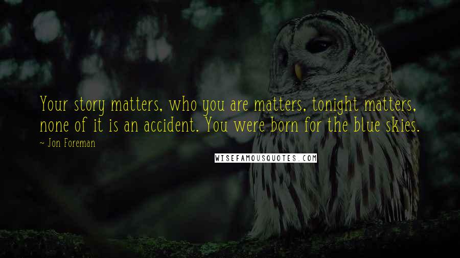 Jon Foreman Quotes: Your story matters, who you are matters, tonight matters, none of it is an accident. You were born for the blue skies.