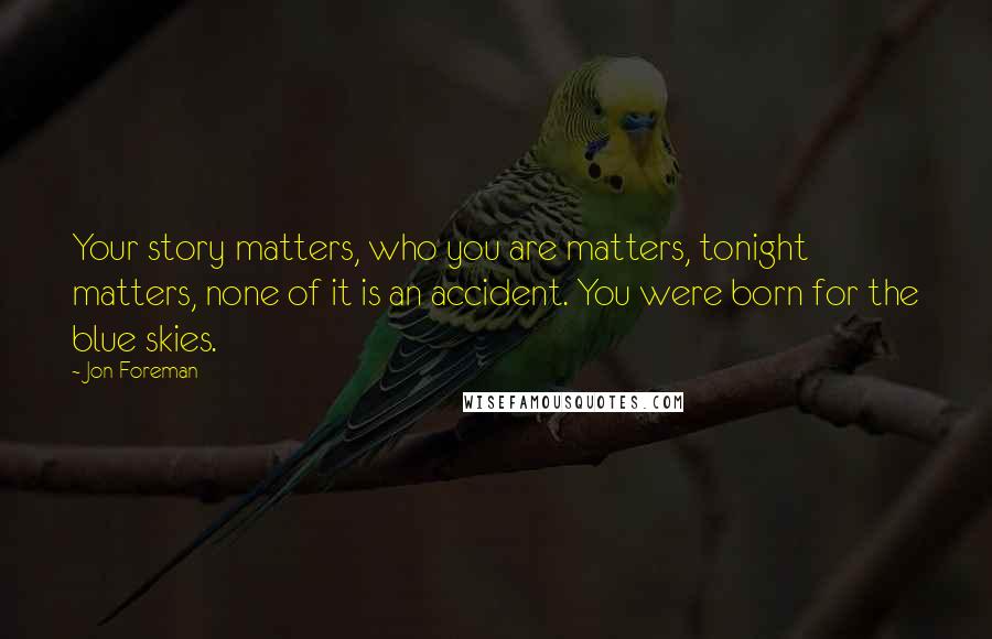 Jon Foreman Quotes: Your story matters, who you are matters, tonight matters, none of it is an accident. You were born for the blue skies.