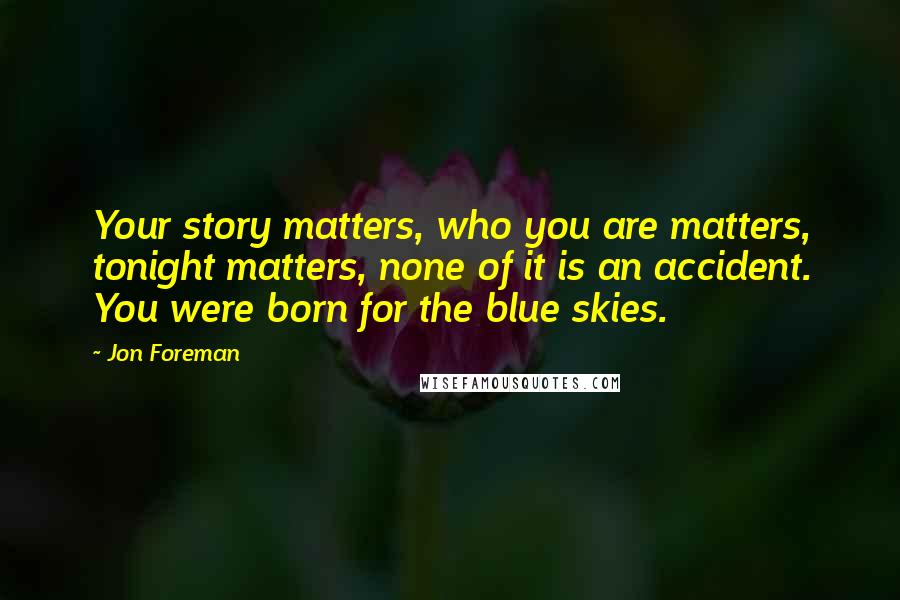 Jon Foreman Quotes: Your story matters, who you are matters, tonight matters, none of it is an accident. You were born for the blue skies.