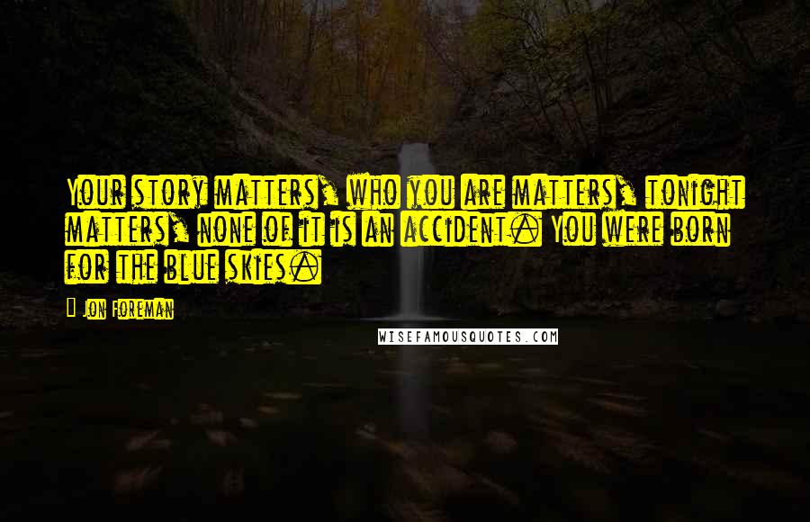 Jon Foreman Quotes: Your story matters, who you are matters, tonight matters, none of it is an accident. You were born for the blue skies.