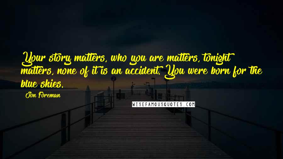 Jon Foreman Quotes: Your story matters, who you are matters, tonight matters, none of it is an accident. You were born for the blue skies.