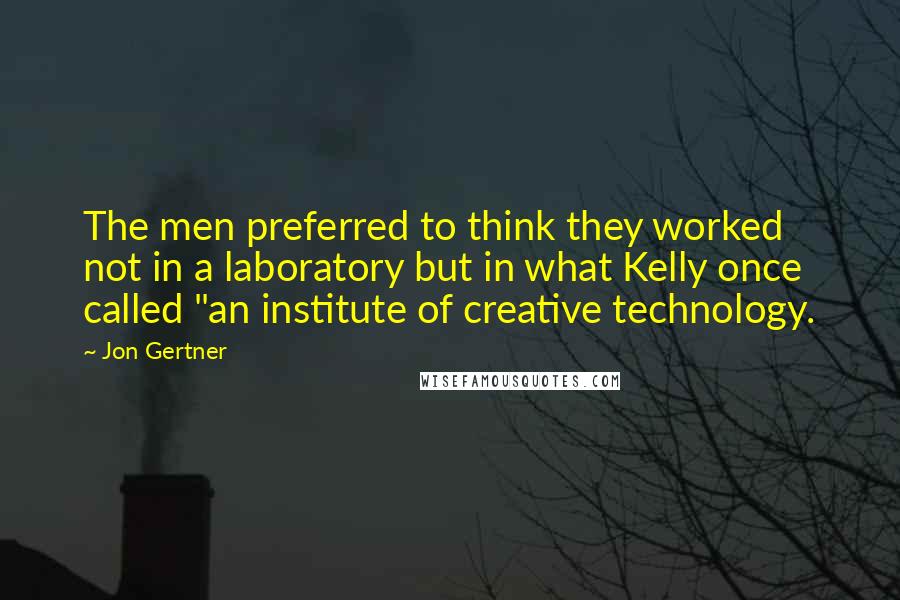 Jon Gertner Quotes: The men preferred to think they worked not in a laboratory but in what Kelly once called "an institute of creative technology.