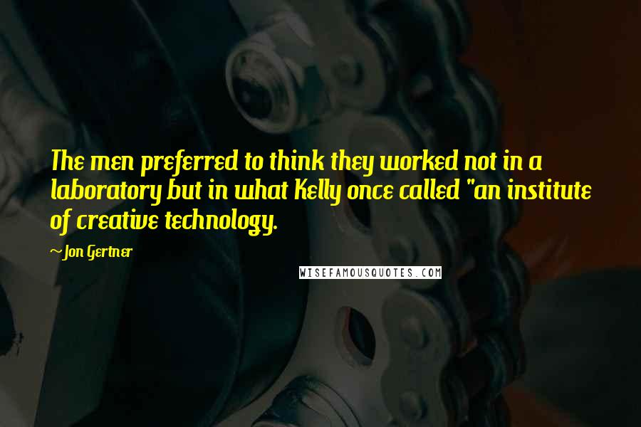 Jon Gertner Quotes: The men preferred to think they worked not in a laboratory but in what Kelly once called "an institute of creative technology.
