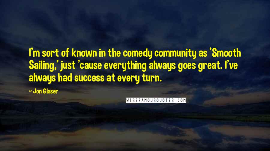 Jon Glaser Quotes: I'm sort of known in the comedy community as 'Smooth Sailing,' just 'cause everything always goes great. I've always had success at every turn.