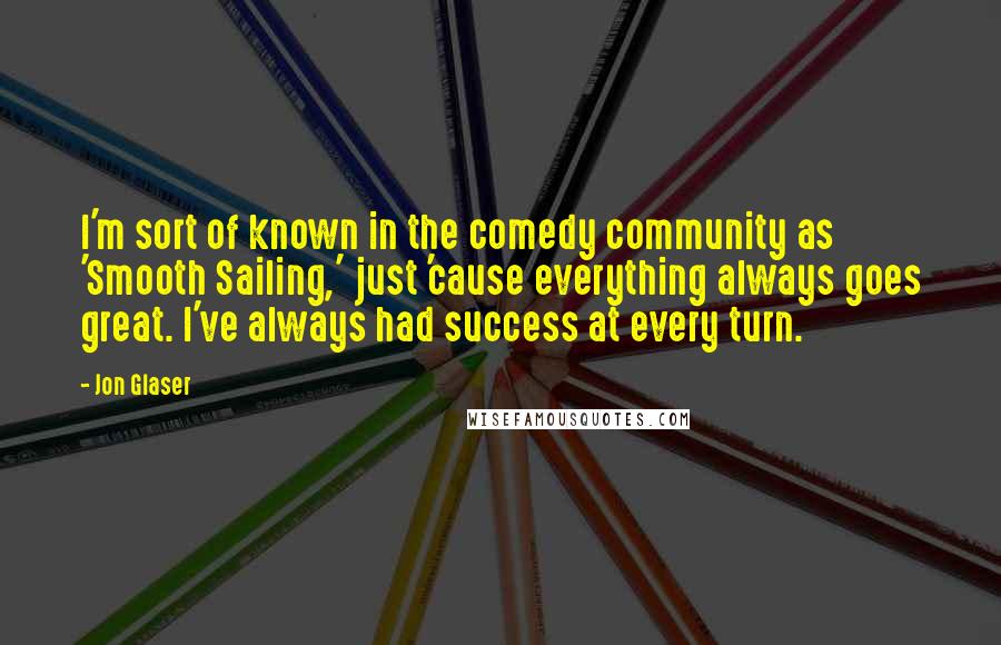 Jon Glaser Quotes: I'm sort of known in the comedy community as 'Smooth Sailing,' just 'cause everything always goes great. I've always had success at every turn.