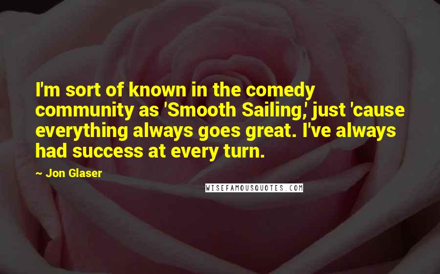 Jon Glaser Quotes: I'm sort of known in the comedy community as 'Smooth Sailing,' just 'cause everything always goes great. I've always had success at every turn.