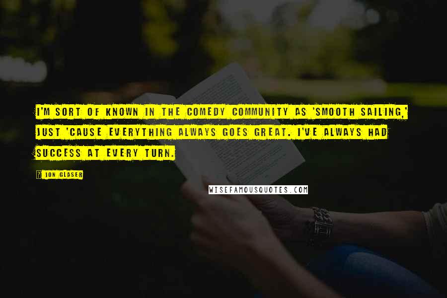 Jon Glaser Quotes: I'm sort of known in the comedy community as 'Smooth Sailing,' just 'cause everything always goes great. I've always had success at every turn.