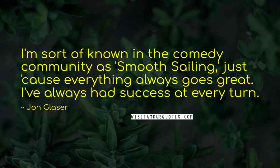 Jon Glaser Quotes: I'm sort of known in the comedy community as 'Smooth Sailing,' just 'cause everything always goes great. I've always had success at every turn.