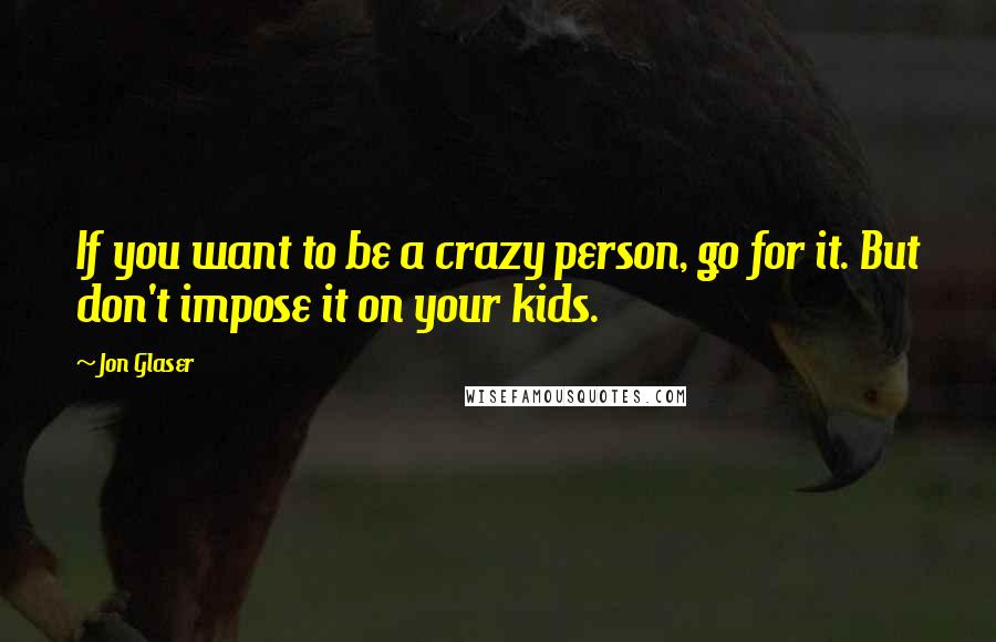 Jon Glaser Quotes: If you want to be a crazy person, go for it. But don't impose it on your kids.