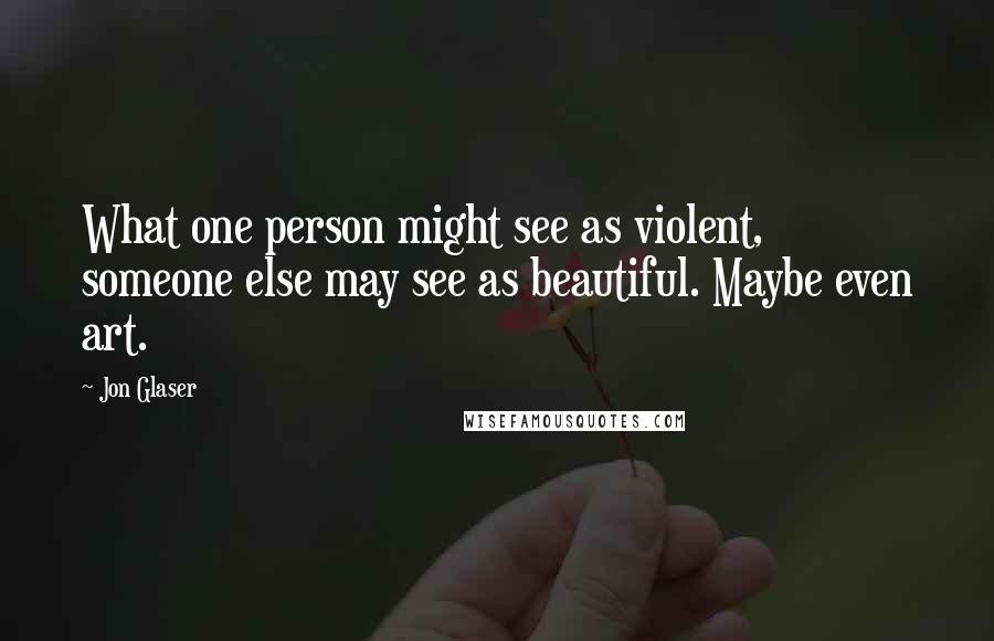 Jon Glaser Quotes: What one person might see as violent, someone else may see as beautiful. Maybe even art.