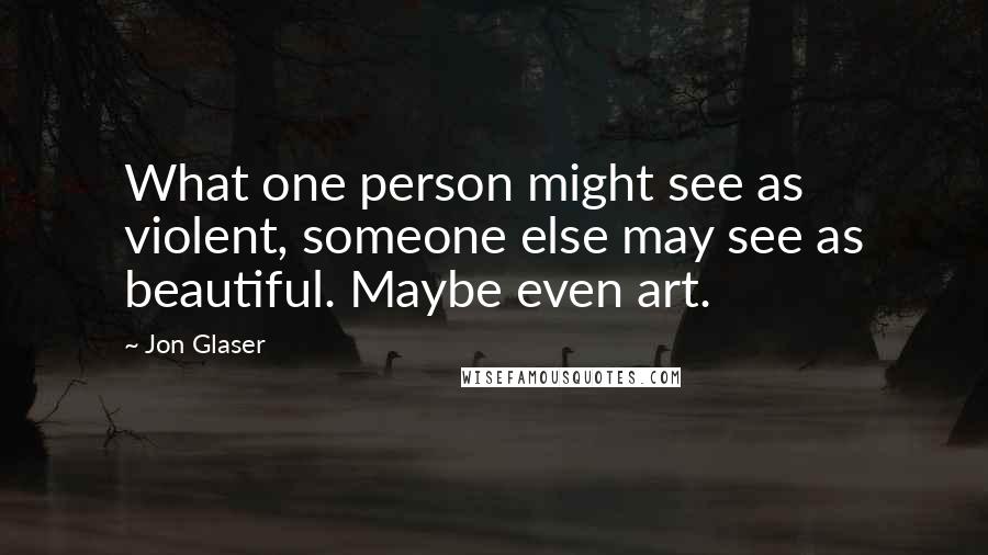 Jon Glaser Quotes: What one person might see as violent, someone else may see as beautiful. Maybe even art.