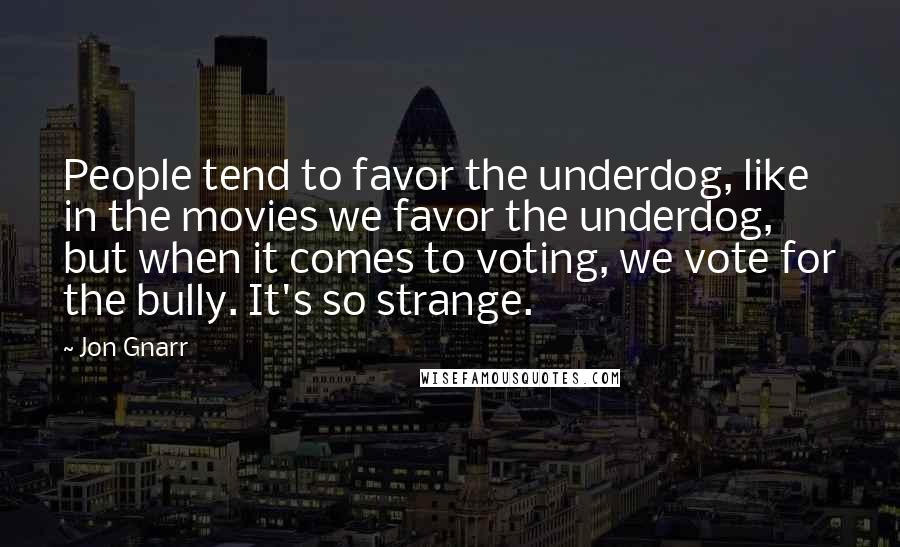 Jon Gnarr Quotes: People tend to favor the underdog, like in the movies we favor the underdog, but when it comes to voting, we vote for the bully. It's so strange.