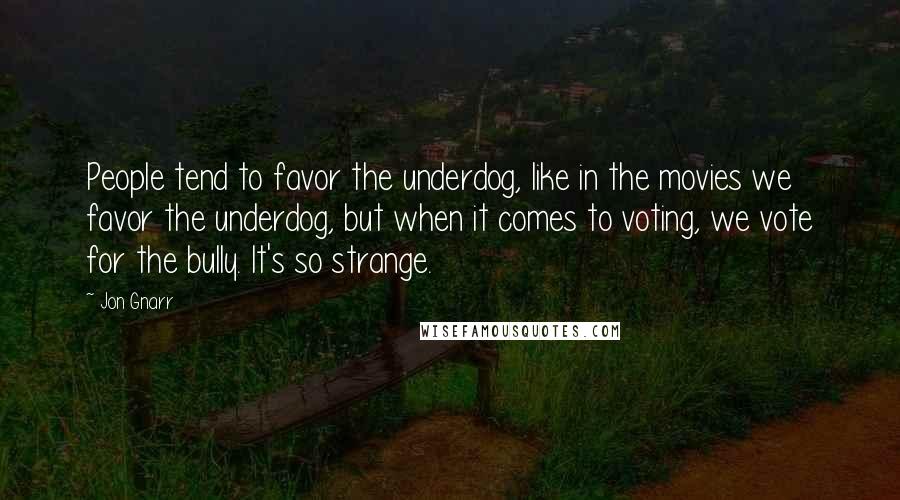 Jon Gnarr Quotes: People tend to favor the underdog, like in the movies we favor the underdog, but when it comes to voting, we vote for the bully. It's so strange.