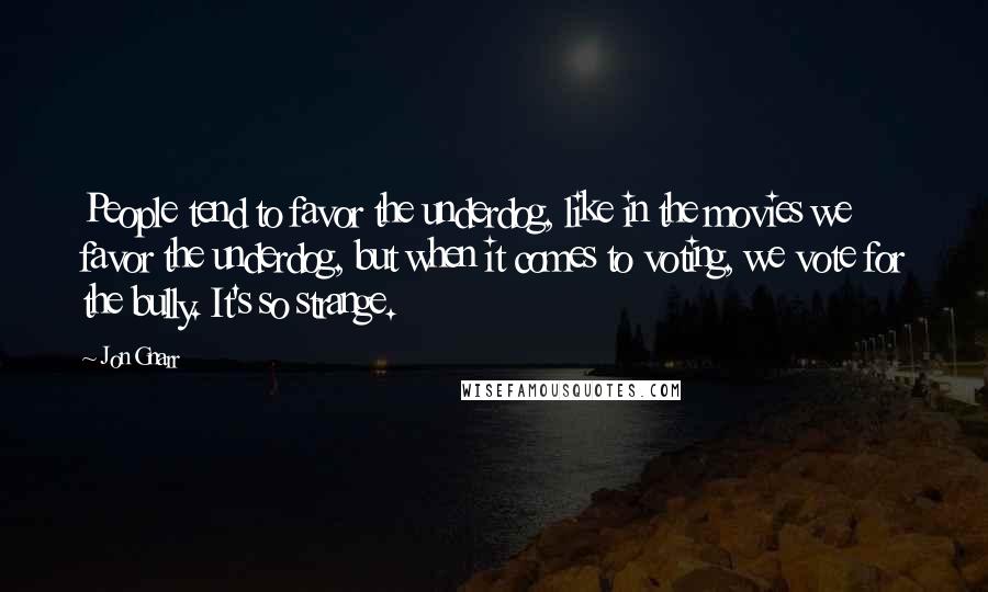 Jon Gnarr Quotes: People tend to favor the underdog, like in the movies we favor the underdog, but when it comes to voting, we vote for the bully. It's so strange.