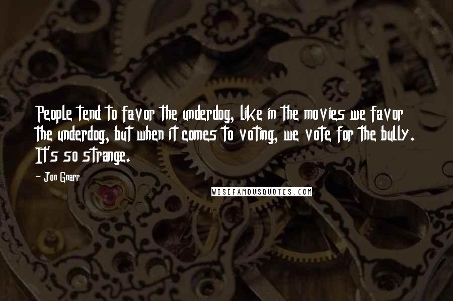 Jon Gnarr Quotes: People tend to favor the underdog, like in the movies we favor the underdog, but when it comes to voting, we vote for the bully. It's so strange.