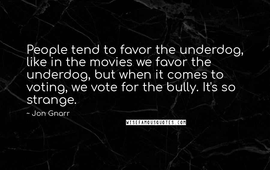 Jon Gnarr Quotes: People tend to favor the underdog, like in the movies we favor the underdog, but when it comes to voting, we vote for the bully. It's so strange.