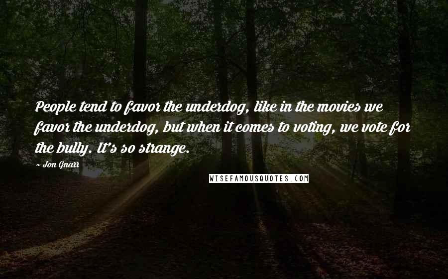 Jon Gnarr Quotes: People tend to favor the underdog, like in the movies we favor the underdog, but when it comes to voting, we vote for the bully. It's so strange.