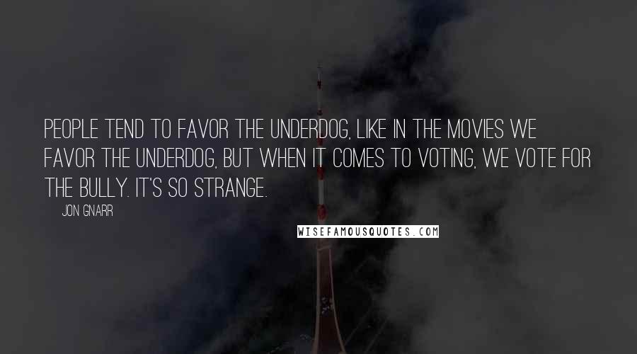Jon Gnarr Quotes: People tend to favor the underdog, like in the movies we favor the underdog, but when it comes to voting, we vote for the bully. It's so strange.
