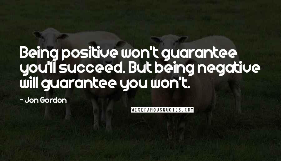 Jon Gordon Quotes: Being positive won't guarantee you'll succeed. But being negative will guarantee you won't.