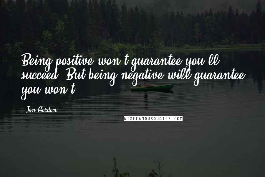 Jon Gordon Quotes: Being positive won't guarantee you'll succeed. But being negative will guarantee you won't.